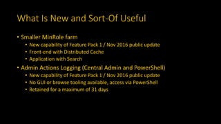 What Is New and Sort-Of Useful
• Smaller MinRole farm
• New capability of Feature Pack 1 / Nov 2016 public update
• Front-end with Distributed Cache
• Application with Search
• Admin Actions Logging (Central Admin and PowerShell)
• New capability of Feature Pack 1 / Nov 2016 public update
• No GUI or browse tooling available, access via PowerShell
• Retained for a maximum of 31 days
 