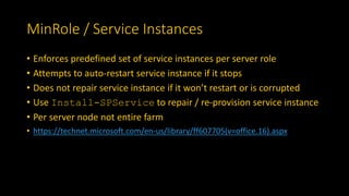 MinRole / Service Instances
• Enforces predefined set of service instances per server role
• Attempts to auto-restart service instance if it stops
• Does not repair service instance if it won’t restart or is corrupted
• Use Install-SPService to repair / re-provision service instance
• Per server node not entire farm
• https://technet.microsoft.com/en-us/library/ff607705(v=office.16).aspx
 