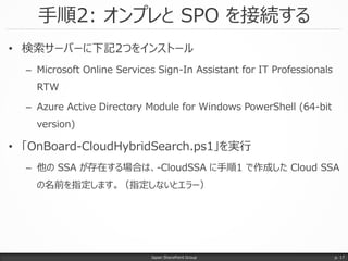 手順2: オンプレと SPO を接続する
Japan SharePoint Group
• 検索サーバーに下記2つをインストール
– Microsoft Online Services Sign-In Assistant for IT Professionals
RTW
– Azure Active Directory Module for Windows PowerShell (64-bit
version)
• 「OnBoard-CloudHybridSearch.ps1」を実行
– 他の SSA が存在する場合は、-CloudSSA に手順1 で作成した Cloud SSA
の名前を指定します。（指定しないとエラー）
p. 17
 