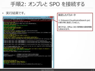 手順2: オンプレと SPO を接続する
Japan SharePoint Group
• 実行結果です。
p. 18
指定したパラメータ
※ Onboard-CloudHybridSearch.ps1
の実行時に指定してみました。
実行すると、Office 365 管理者の資格情報
も求められます。
 