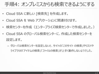 手順4: オンプレミスからも検索できるようにする
Japan SharePoint Group
• Cloud SSA に新しい [検索先] を作成します。
• Cloud SSA を Web アプリケーションに関連付けます。
• 検索センターを作成（エンタープライズ検索センターで作成しました。）
• Cloud SSA のグローバル検索センターに、作成した検索センターを
設定します。
– グローバル検索センターを設定しないと、サイトの「このサイト の検索」やリストや
ライブラリの「アイテムの検索」「ファイルの検索」が上手く動作しないようでした。
p. 22
 