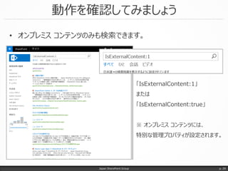 動作を確認してみましょう
Japan SharePoint Group p. 29
• オンプレミス コンテンツのみも検索できます。
「IsExternalContent:1」
または
「IsExternalContent:true」
※ オンプレミス コンテンツには、
特別な管理プロパティが設定されます。
 