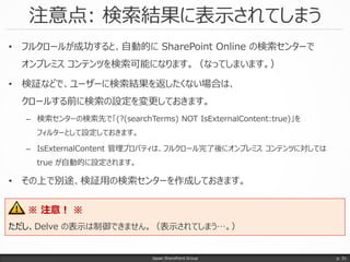 注意点: 検索結果に表示されてしまう
Japan SharePoint Group
• フルクロールが成功すると、自動的に SharePoint Online の検索センターで
オンプレミス コンテンツを検索可能になります。（なってしまいます。）
• 検証などで、ユーザーに検索結果を返したくない場合は、
クロールする前に検索の設定を変更しておきます。
– 検索センターの検索先で「(?(searchTerms) NOT IsExternalContent:true)」を
フィルターとして設定しておきます。
– IsExternalContent 管理プロパティは、フルクロール完了後にオンプレミス コンテンツに対しては
true が自動的に設定されます。
• その上で別途、検証用の検索センターを作成しておきます。
p. 31
※ 注意！ ※
ただし、Delve の表示は制御できません。（表示されてしまう…。）
 