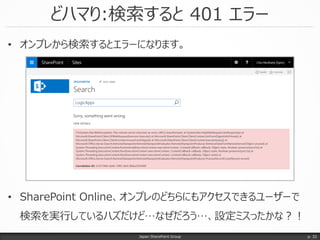どハマり:検索すると 401 エラー
Japan SharePoint Group
• オンプレから検索するとエラーになります。
• SharePoint Online、オンプレのどちらにもアクセスできるユーザーで
検索を実行しているハズだけど…なぜだろう…、設定ミスったかな？！
p. 32
 