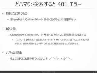 どハマり:検索すると 401 エラー
Japan SharePoint Group
• 原因だと思うもの
– SharePoint Online のルート サイトコレクションに権限がない
• 解決策
– SharePoint Online のルート サイトコレクションに閲覧権限を設定する
• （たぶん…）[検索先] で設定したルート サイト サイトコレクション直下にエンドポイントが
あるため、検索を実行するユーザーに何かしらの権限が必要なんだと思います。
• ハマった理由
– そんなのドコにも書かれていないよ！ ｡･ﾟﾟ･(>_<;)･ﾟﾟ･｡
p. 33
 