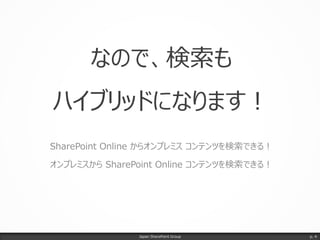 なので、検索も
ハイブリッドになります！
SharePoint Online からオンプレミス コンテンツを検索できる！
オンプレミスから SharePoint Online コンテンツを検索できる！
Japan SharePoint Group p. 4
 