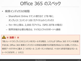 • 検索インデックスの制限
– SharePoint Online テナント割り当て 1TB 毎に、
オンプレミス コンテンツ 100 万アイテムのインデックス
– クォータの上限は、2,000 万アイテム（SPO 20TB の場合）
– 限界突破が必要な場合は、マイクロソフトのサポートへ連絡
Office 365 のスペック
Japan SharePoint Group p. 44
※ 注意！ ※
「高いレートでオンプレミスのコンテンツをクロールする場合、システムが Office 365 テナントを保護
するため、Office 365 検索インデックスへの供給を調整する可能性があることに注意してください。
検索アーキテクチャに最大 2 つのクロール コンポーネントがあれば、十分かつ許容可能なクロール
レートになります。」 とのこと
 