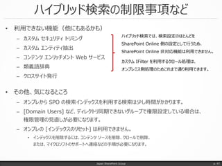 ハイブリッド検索の制限事項など
Japan SharePoint Group p. 47
• 利用できない機能（他にもあるかも）
– カスタム セキュリティ トリミング
– カスタム エンティティ抽出
– コンテンツ エンリッチメント Web サービス
– 類義語辞典
– クロスサイト発行
• その他、気になるところ
– オンプレから SPO の検索インデックスを利用する検索は少し時間がかかります。
– [Domain Users] など、ディレクトリ同期できないグループで権限設定している場合は、
権限管理の見直しが必要になります。
– オンプレの [インデックスのリセット] は利用できません。
• インデックスを削除するには、コンテンツ ソースを削除、クロールで削除、
または、マイクロソフトのサポートへ連絡などの手順が必要になります。
ハイブリッド検索では、検索設定のほとんどを
SharePoint Online 側の設定として行うため、
SharePoint Online 非対応機能は利用できません。
カスタム IFilter を利用するクロール処理は、
オンプレミス側処理のためこれまで通り利用できます。
 