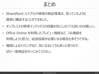 まとめ
Japan SharePoint Group p. 49
• SharePoint ハイブリッド検索の検証環境は、思っていたよりも
簡単に構成することができました。
• オンプレミスの検索インデックスの容量を気にしなくても良いのは嬉しい。
• Office Online を利用したプレビュー機能など、フル機能を
利用しようと思うと、追加投資が必要になる場合も多そうですね。
• 権限によるトリミングなど、気になるところも多いと思うので、
ぜひ一度検証を行ってみてください。
 