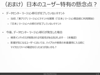 （おまけ）日本のユーザー特有の懸念点？
Japan SharePoint Group p. 50
• データセンター リージョン移行が完了していないテナント
– 当初、「東アジア」 リージョンにテナントを展開（「日本」 リージョン開設前に利用開始）
– 「日本」 リージョンへの移行が完了していないテナント
• 今後、データセンター リージョン移行が発生した場合
– 検索インデックスが削除される可能性がある気がします…（未確認）
– 影響が気になるユーザーにおいては、ハイブリッド検索の本番運用に入る前に
マイクロソフトへの確認を行ったほうが良いかも？
 