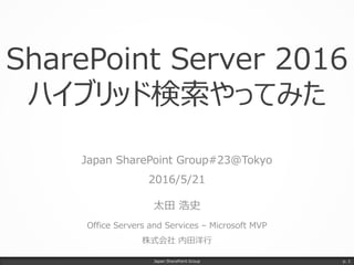 SharePoint Server 2016
ハイブリッド検索やってみた
Japan SharePoint Group#23@Tokyo
2016/5/21
太田 浩史
Office Servers and Services – Microsoft MVP
株式会社 内田洋行
Japan SharePoint Group p. 1
 