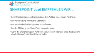 SHAREPOINT 2016 EMPFEHLEN WIR…
 beim Start eines neuen Projekts oder dem Aufbau einer neuen Plattform.
 zurVorbereitung von Hybrid Szenarien.
 um von den laufenden Updates zu profitieren.
 bei der Ablösung von SharePoint 2007 oder 2010.
 wenn die SharePoint 2013 Plattform abzulösen ist oder das Ende des Supports
durch Microsoft (April 2018) bevorsteht.
 