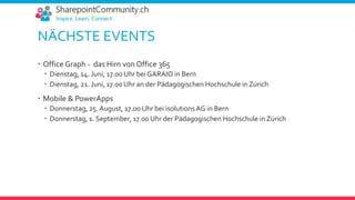 NÄCHSTE EVENTS
 Office Graph - das Hirn von Office 365
 Dienstag, 14. Juni, 17.00 Uhr bei GARAIO in Bern
 Dienstag, 21. Juni, 17.00 Uhr an der Pädagogischen Hochschule in Zürich
 Mobile & PowerApps
 Donnerstag, 25. August, 17.00 Uhr bei isolutionsAG in Bern
 Donnerstag, 1. September, 17.00 Uhr der Pädagogischen Hochschule in Zürich
 