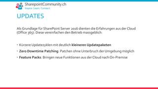 UPDATES
Als Grundlage für SharePoint Server 2016 dienten die Erfahrungen aus der Cloud
(Office 365). Diese vereinfachen den Betrieb massgeblich:
 Kürzere Updatezyklen mit deutlich kleineren Updatepaketen
 Zero Downtime Patching: Patchen ohne Unterbruch der Umgebung möglich
 Feature Packs: Bringen neue Funktionen aus der Cloud nach On-Premise
 