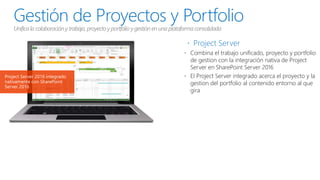 Gestión de Proyectos y Portfolio
Unifica la colaboracióny trabajo, proyecto y portfolio y gestión en una plataforma consolidada
 Project Server
 Combina el trabajo unificado, proyecto y portfolio
de gestion con la integración nativa de Project
Server en SharePoint Server 2016
 El Project Server integrado acerca el proyecto y la
gestion del portfolio al contenido entorno al que
gira
Project Server 2016 integrado
nativamente con SharePoint
Server 2016
 