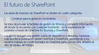 Las areas de inversion de SharePoint se dividen en cuatro categorías:
Construir para la gente en movimiento
Se trata de proveer la facilidad de gestión de ficheros y compartir Información,
allí donde se encuentre y en cualquier momento, con la experiencia de
conexión a través de OneDrive for Business y SharePoint.
Los planes incluyen una gestión solida de dispositivos y derechos, haciendo
más sencilla la publicación desde OneDrive a SharePoint, permitiendo a los
usuarios trabajar en modo borrador en OneDrive para, con un click, añadirlo al
sitio de equipo de trabajo.
El futuro de SharePoint
 