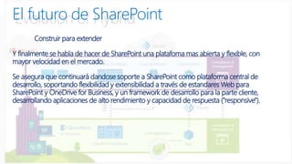 Construir para extender
Y finalmente se habla de hacer de SharePoint una platafoma mas abierta y flexible, con
mayor velocidad en el mercado.
Se asegura que continuará dandose soporte a SharePoint como plataforma central de
desarrollo, soportando flexibilidad y extensibilidad a través de estandares Web para
SharePoint y OneDrive for Business, y un framework de desarrollo para la parte cliente,
desarrollando aplicaciones de alto rendimiento y capacidad de respuesta ("responsive").
El futuro de SharePoint
 