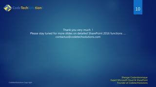 10
Shangar Codandaramayar
Expert Microsoft Cloud & SharePoint
Founder at CodetechSolutions
Thank you very much !
Please stay tuned for more slides on detailed SharePoint 2016 functions ….
contactus@codetechsolutions.com
 