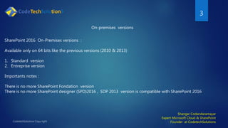 3
Shangar Codandaramayar
Expert Microsoft Cloud & SharePoint
Founder at CodetechSolutions
On-premises versions
SharePoint 2016 On-Premises versions :
Available only on 64 bits like the previous versions (2010 & 2013)
1. Standard version
2. Entreprise version
Importants notes :
There is no more SharePoint Fondation version
There is no more SharePoint designer (SPD)2016 , SDP 2013 version is compatible with SharePoint 2016
 