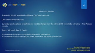 4
Shangar Codandaramayar
Expert Microsoft Cloud & SharePoint
Founder at CodetechSolutions
On-Cloud versions
SharePoint 2016 is available in différent On-Cloud versions
Office 365 ( Microsoft Saas):
Currently is not available by default, you need to change it on the admin O365 console by activating « First Release
» mode
Azure ( Microsoft Saas & PaaS ) :
It is available on the Azure portal with SharePoint trail version
It is available on the current Azure portal and not on the portal preview one
 