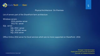 5
Shangar Codandaramayar
Expert Microsoft Cloud & SharePoint
Founder at CodetechSolutions
Physical Architecture On-Premises
List of servers part of the SharePoint farm architecture
Windows servers :
2016 preview server
2012 R2 server
SQL server :
SQL 2014 server
SQL 2012R2 server
SQL 2016 server
Office Online 2016 server for Excel services which are no more supported on SharePoint 2016
 
