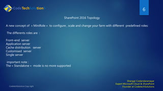 6
Shangar Codandaramayar
Expert Microsoft Cloud & SharePoint
Founder at CodetechSolutions
SharePoint 2016 Topology
A new concept of « MiniRole » to configure , scale and change your farm with different predefined roles:
The differents roles are :
Front–end server
Application server
Cache distribution server
Customised server
Single server
important note :
The « Standalone » mode is no more supported
 