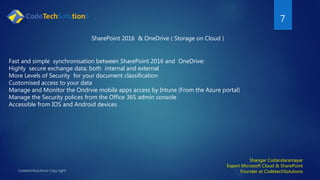 7
Shangar Codandaramayar
Expert Microsoft Cloud & SharePoint
Founder at CodetechSolutions
SharePoint 2016 & OneDrive ( Storage on Cloud )
Fast and simple synchronisation between SharePoint 2016 and OneDrive:
Highly secure exchange data; both internal and external
More Levels of Security for your document classification
Customised access to your data
Manage and Monitor the Ondrvie mobile apps access by Intune (From the Azure portal)
Manage the Security polices from the Office 365 admin console
Accessible from IOS and Android devices
 
