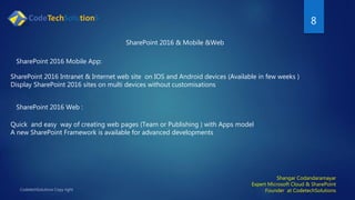 8
Shangar Codandaramayar
Expert Microsoft Cloud & SharePoint
Founder at CodetechSolutions
SharePoint 2016 & Mobile &Web
SharePoint 2016 Intranet & Internet web site on IOS and Android devices (Available in few weeks )
Display SharePoint 2016 sites on multi devices without customisations
SharePoint 2016 Mobile App:
SharePoint 2016 Web :
Quick and easy way of creating web pages (Team or Publishing ) with Apps model
A new SharePoint Framework is available for advanced developments
 