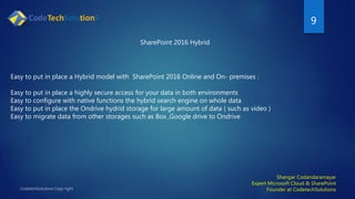 9
Shangar Codandaramayar
Expert Microsoft Cloud & SharePoint
Founder at CodetechSolutions
SharePoint 2016 Hybrid
Easy to put in place a Hybrid model with SharePoint 2016 Online and On- premises :
Easy to put in place a highly secure access for your data in both environments
Easy to configure with native functions the hybrid search engine on whole data
Easy to put in place the Ondrive hydrid storage for large amount of data ( such as video )
Easy to migrate data from other storages such as Box ,Google drive to Ondrive
 