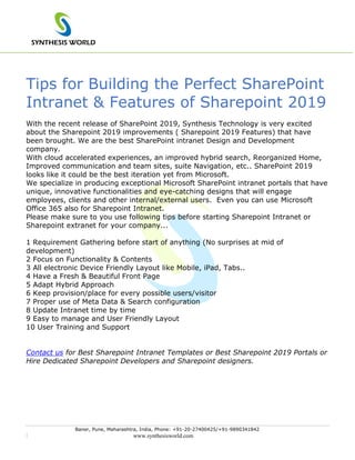 SYNTHESIS WORLD
Baner, Pune, Maharashtra, India, Phone: +91-20-27400425/+91-9890341842
| www.synthesisworld.com
Tips for Building the Perfect SharePoint
Intranet & Features of Sharepoint 2019
With the recent release of SharePoint 2019, Synthesis Technology is very excited
about the Sharepoint 2019 improvements ( Sharepoint 2019 Features) that have
been brought. We are the best SharePoint intranet Design and Development
company.
With cloud accelerated experiences, an improved hybrid search, Reorganized Home,
Improved communication and team sites, suite Navigation, etc.. SharePoint 2019
looks like it could be the best iteration yet from Microsoft.
We specialize in producing exceptional Microsoft SharePoint intranet portals that have
unique, innovative functionalities and eye-catching designs that will engage
employees, clients and other internal/external users. Even you can use Microsoft
Office 365 also for Sharepoint Intranet.
Please make sure to you use following tips before starting Sharepoint Intranet or
Sharepoint extranet for your company...
1 Requirement Gathering before start of anything (No surprises at mid of
development)
2 Focus on Functionality & Contents
3 All electronic Device Friendly Layout like Mobile, iPad, Tabs..
4 Have a Fresh & Beautiful Front Page
5 Adapt Hybrid Approach
6 Keep provision/place for every possible users/visitor
7 Proper use of Meta Data & Search configuration
8 Update Intranet time by time
9 Easy to manage and User Friendly Layout
10 User Training and Support
Contact us for Best Sharepoint Intranet Templates or Best Sharepoint 2019 Portals or
Hire Dedicated Sharepoint Developers and Sharepoint designers.
 