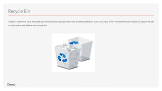 Recycle Bin
Unlike in SharePoint 2016, Microsoft has enhanced the scope to restore the accidental deletions across the users. In SP-19 SharePoint will maintain a copy of the file
in both author and deleted user recycle bin.
Demo
 