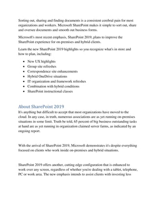 Sorting out, sharing and finding documents is a consistent cerebral pain for most
organizations and workers. Microsoft SharePoint makes it simple to sort out, share
and oversee documents and smooth out business forms.
Microsoft's most recent emphasis, SharePoint 2019, plans to improve the
SharePoint experience for on-premises and hybrid clients.
Learn the new SharePoint 2019 highlights so you recognize what's in store and
how to plan, including:
 New UX highlights
 Group site refreshes
 Correspondence site enhancements
 Hybrid OneDrive situations
 IT organization and framework refreshes
 Combination with hybrid conditions
 SharePoint instructional classes
About SharePoint 2019
It's anything but difficult to accept that most organizations have moved to the
cloud. In any case, in truth, numerous associations are as yet running on-premises
situations in some limit. Truth be told, 65 percent of big business outstanding tasks
at hand are as yet running in organization claimed server farms, as indicated by an
ongoing report.
With the arrival of SharePoint 2019, Microsoft demonstrates it's despite everything
focused on clients who work inside on-premises and hybrid situations.
SharePoint 2019 offers another, cutting edge configuration that is enhanced to
work over any screen, regardless of whether you're dealing with a tablet, telephone,
PC or work area. The new emphasis intends to assist clients with investing less
 