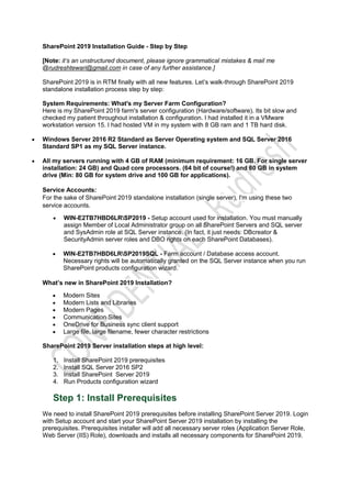 SharePoint 2019 Installation Guide - Step by Step
[Note: it’s an unstructured document, please ignore grammatical mistakes & mail me
@rudreshtewari@gmail.com in case of any further assistance.]
SharePoint 2019 is in RTM finally with all new features. Let’s walk-through SharePoint 2019
standalone installation process step by step:
System Requirements: What's my Server Farm Configuration?
Here is my SharePoint 2019 farm's server configuration (Hardware/software). Its bit slow and
checked my patient throughout installation & configuration. I had installed it in a VMware
workstation version 15. I had hosted VM in my system with 8 GB ram and 1 TB hard disk.
 Windows Server 2016 R2 Standard as Server Operating system and SQL Server 2016
Standard SP1 as my SQL Server instance.
 All my servers running with 4 GB of RAM (minimum requirement: 16 GB. For single server
installation: 24 GB) and Quad core processors. (64 bit of course!) and 60 GB in system
drive (Min: 80 GB for system drive and 100 GB for applications).
Service Accounts:
For the sake of SharePoint 2019 standalone installation (single server), I'm using these two
service accounts.
 WIN-E2TB7HBD6LRSP2019 - Setup account used for installation. You must manually
assign Member of Local Administrator group on all SharePoint Servers and SQL server
and SysAdmin role at SQL Server instance. (In fact, it just needs: DBcreator &
SecurityAdmin server roles and DBO rights on each SharePoint Databases).
 WIN-E2TB7HBD6LRSP2019SQL - Farm account / Database access account.
Necessary rights will be automatically granted on the SQL Server instance when you run
SharePoint products configuration wizard.
What’s new in SharePoint 2019 Installation?
 Modern Sites
 Modern Lists and Libraries
 Modern Pages
 Communication Sites
 OneDrive for Business sync client support
 Large file, large filename, fewer character restrictions
SharePoint 2019 Server installation steps at high level:
1. Install SharePoint 2019 prerequisites
2. Install SQL Server 2016 SP2
3. Install SharePoint Server 2019
4. Run Products configuration wizard
Step 1: Install Prerequisites
We need to install SharePoint 2019 prerequisites before installing SharePoint Server 2019. Login
with Setup account and start your SharePoint Server 2019 installation by installing the
prerequisites. Prerequisites installer will add all necessary server roles (Application Server Role,
Web Server (IIS) Role), downloads and installs all necessary components for SharePoint 2019.
 