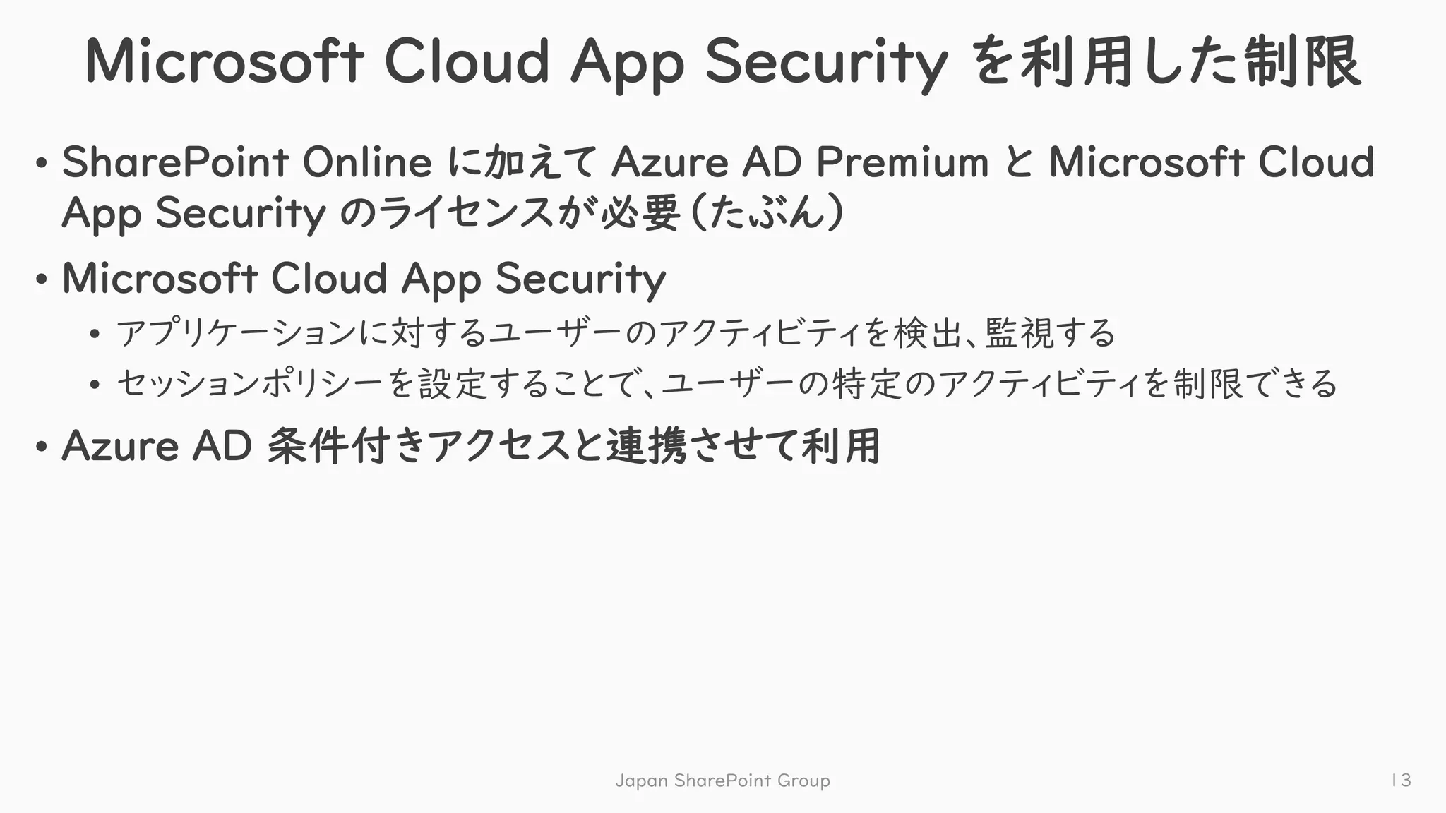 Microsoft Cloud App Security を利用した制限
• SharePoint Online に加えて Azure AD Premium と Microsoft Cloud
App Security のライセンスが必要（たぶん）
• Microsoft Cloud App Security
• アプリケーションに対するユーザーのアクティビティを検出、監視する
• セッションポリシーを設定することで、ユーザーの特定のアクティビティを制限できる
• Azure AD 条件付きアクセスと連携させて利用
Japan SharePoint Group 13
 
