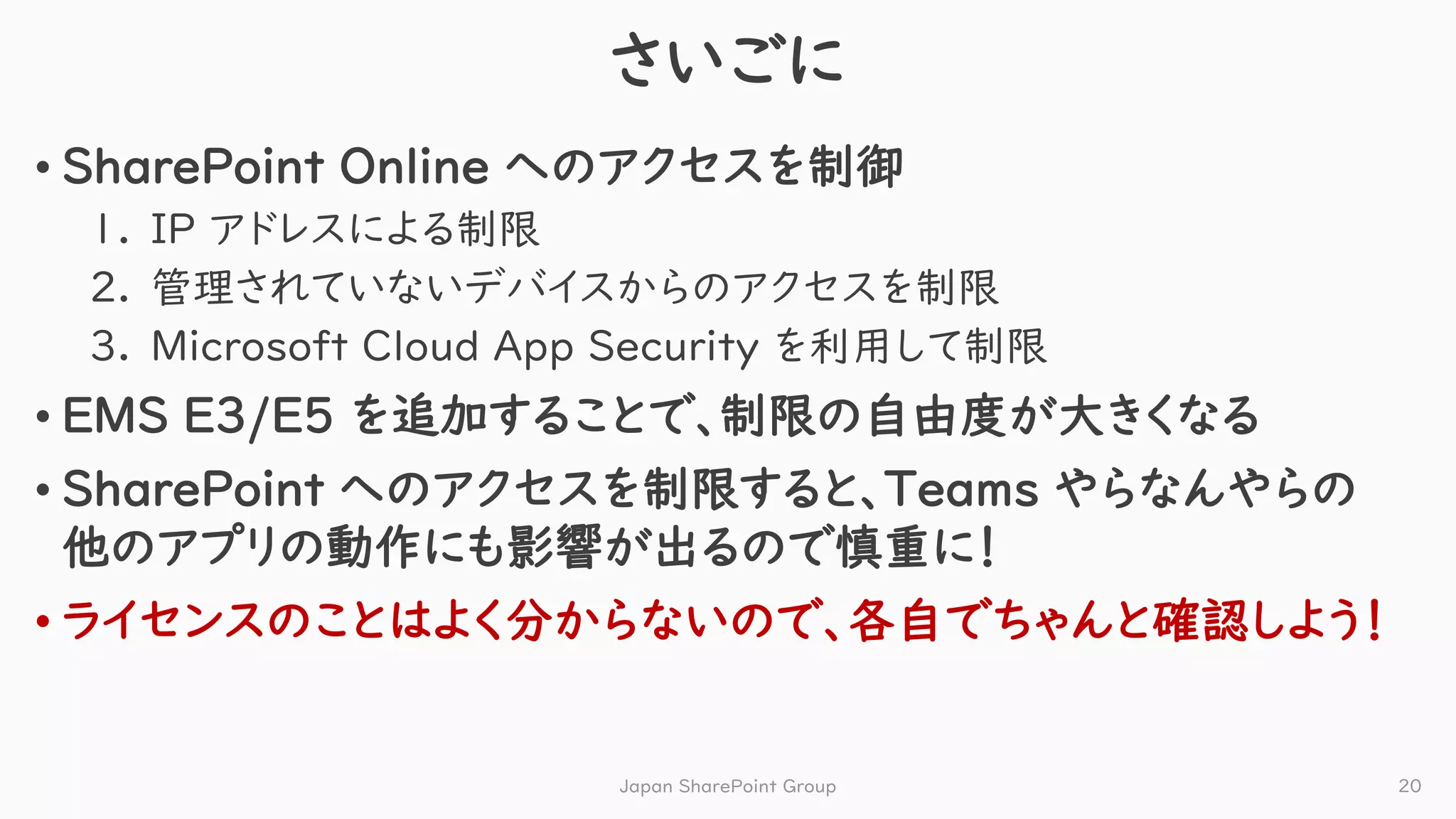 さいごに
• SharePoint Online へのアクセスを制御
1. IP アドレスによる制限
2. 管理されていないデバイスからのアクセスを制限
3. Microsoft Cloud App Security を利用して制限
• EMS E3/E5 を追加することで、制限の自由度が大きくなる
• SharePoint へのアクセスを制限すると、Teams やらなんやらの
他のアプリの動作にも影響が出るので慎重に！
• ライセンスのことはよく分からないので、各自でちゃんと確認しよう！
Japan SharePoint Group 20
 