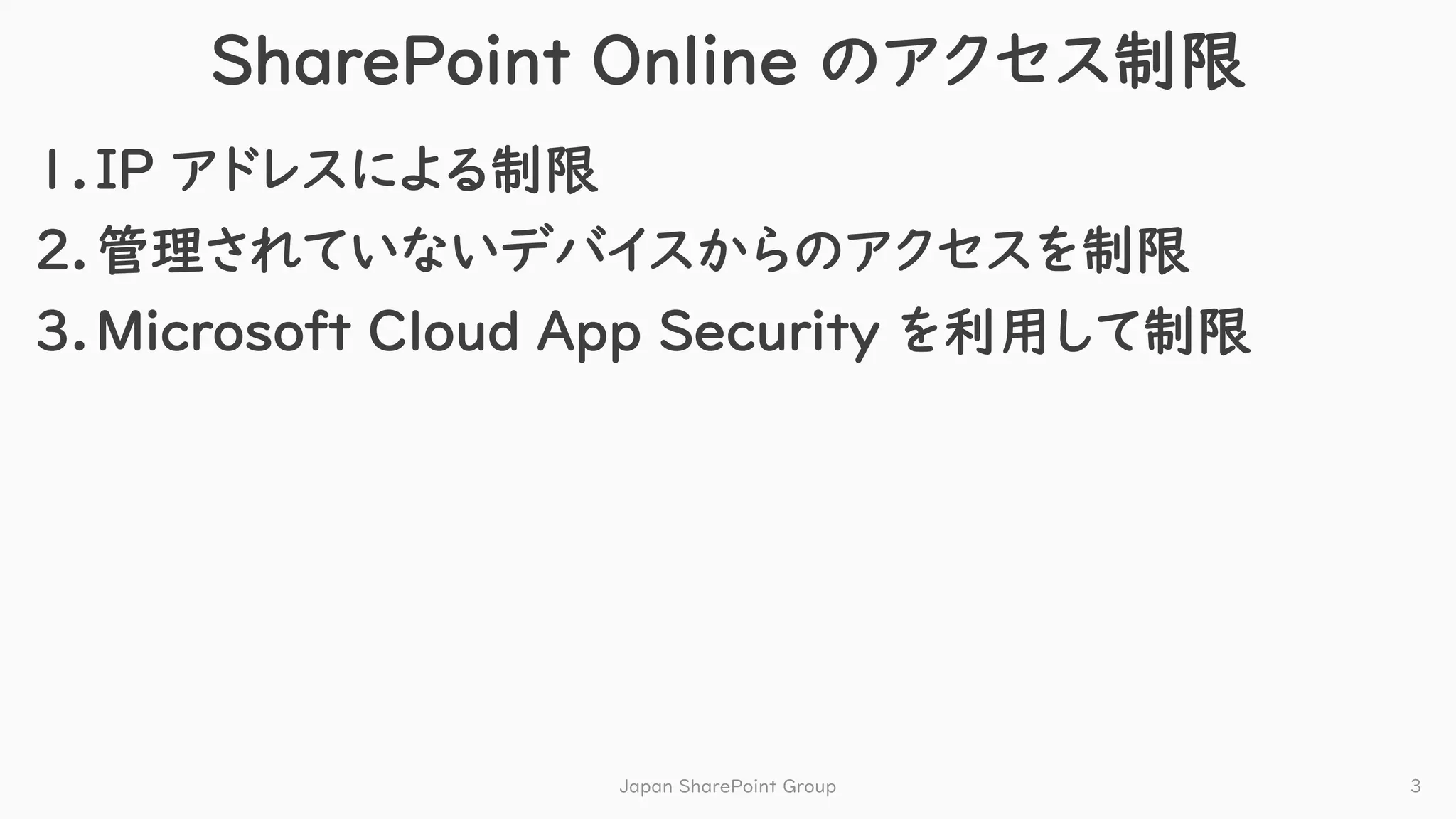 SharePoint Online のアクセス制限
1.IP アドレスによる制限
2.管理されていないデバイスからのアクセスを制限
3.Microsoft Cloud App Security を利用して制限
Japan SharePoint Group 3
 