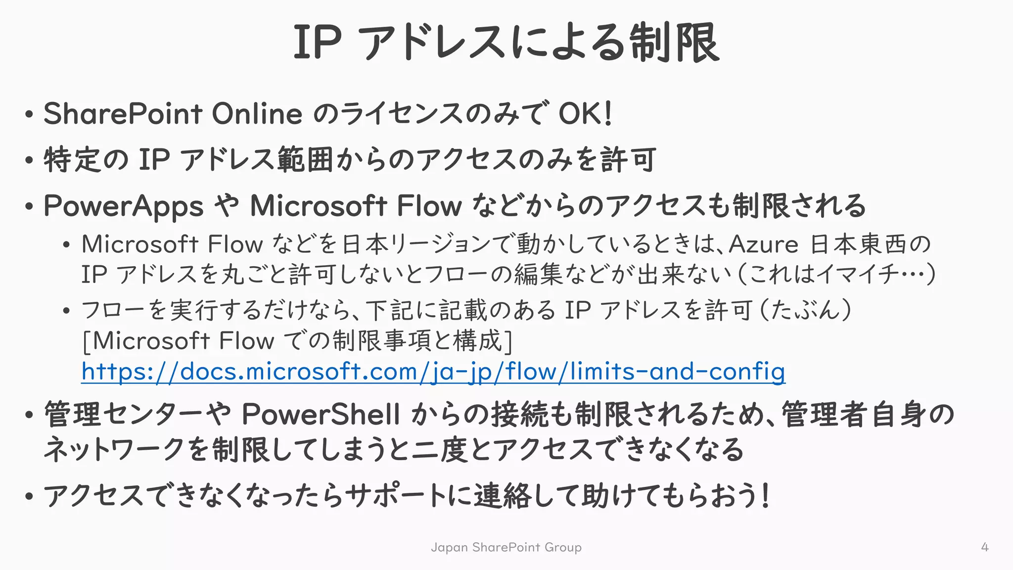IP アドレスによる制限
• SharePoint Online のライセンスのみで OK！
• 特定の IP アドレス範囲からのアクセスのみを許可
• PowerApps や Microsoft Flow などからのアクセスも制限される
• Microsoft Flow などを日本リージョンで動かしているときは、Azure 日本東西の
IP アドレスを丸ごと許可しないとフローの編集などが出来ない（これはイマイチ…）
• フローを実行するだけなら、下記に記載のある IP アドレスを許可（たぶん）
[Microsoft Flow での制限事項と構成]
https://docs.microsoft.com/ja-jp/flow/limits-and-config
• 管理センターや PowerShell からの接続も制限されるため、管理者自身の
ネットワークを制限してしまうと二度とアクセスできなくなる
• アクセスできなくなったらサポートに連絡して助けてもらおう！
Japan SharePoint Group 4
 