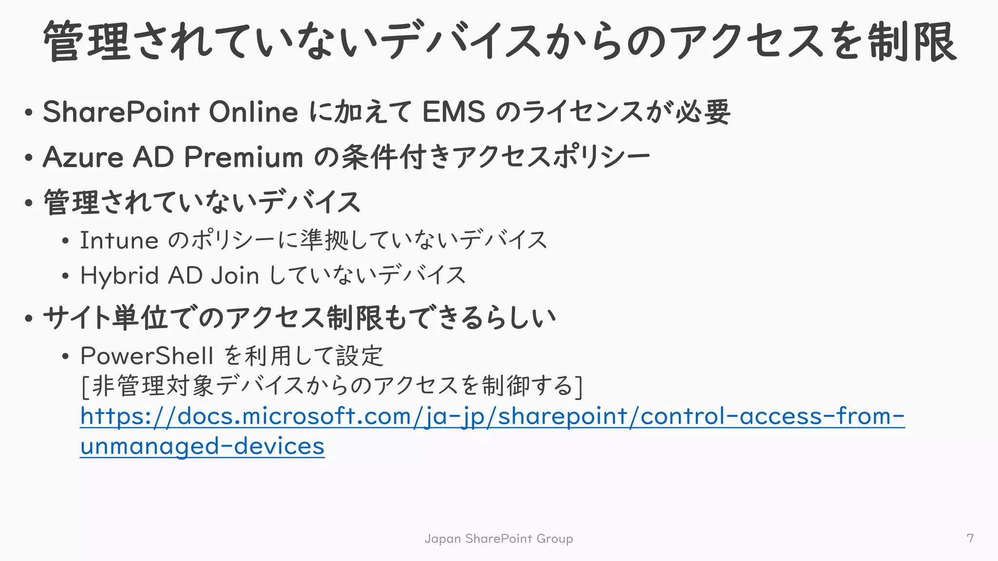 管理されていないデバイスからのアクセスを制限
• SharePoint Online に加えて EMS のライセンスが必要
• Azure AD Premium の条件付きアクセスポリシー
• 管理されていないデバイス
• Intune のポリシーに準拠していないデバイス
• Hybrid AD Join していないデバイス
• サイト単位でのアクセス制限もできるらしい
• PowerShell を利用して設定
[非管理対象デバイスからのアクセスを制御する]
https://docs.microsoft.com/ja-jp/sharepoint/control-access-from-
unmanaged-devices
Japan SharePoint Group 7
 