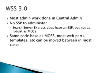 Most admin work done in Central AdminNo SSP to administerSearch Server Express does have an SSP, but not as robust as MOSSSame code base as MOSS, most web parts, templates, etc can be moved between in most casesWSS 3.0