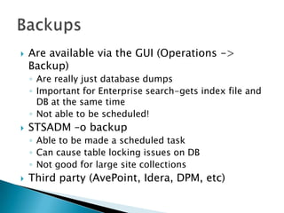 Are available via the GUI (Operations -> Backup)Are really just database dumpsImportant for Enterprise search-gets index file and DB at the same timeNot able to be scheduled!STSADM –o backupAble to be made a scheduled taskCan cause table locking issues on DBNot good for large site collectionsThird party (AvePoint, Idera, DPM, etc)Backups
