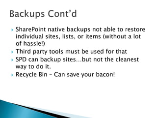 SharePoint native backups not able to restore individual sites, lists, or items (without a lot of hassle!)Third party tools must be used for thatSPD can backup sites…but not the cleanest way to do it.Recycle Bin – Can save your bacon!Backups Cont’d	