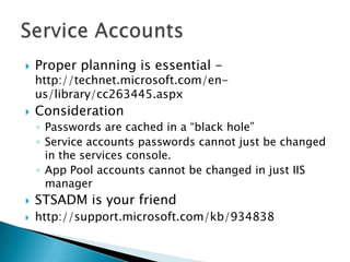 Proper planning is essential - http://technet.microsoft.com/en-us/library/cc263445.aspxConsideration Passwords are cached in a “black hole” Service accounts passwords cannot just be changed in the services console.App Pool accounts cannot be changed in just IIS managerSTSADM is your friendhttp://support.microsoft.com/kb/934838Service Accounts