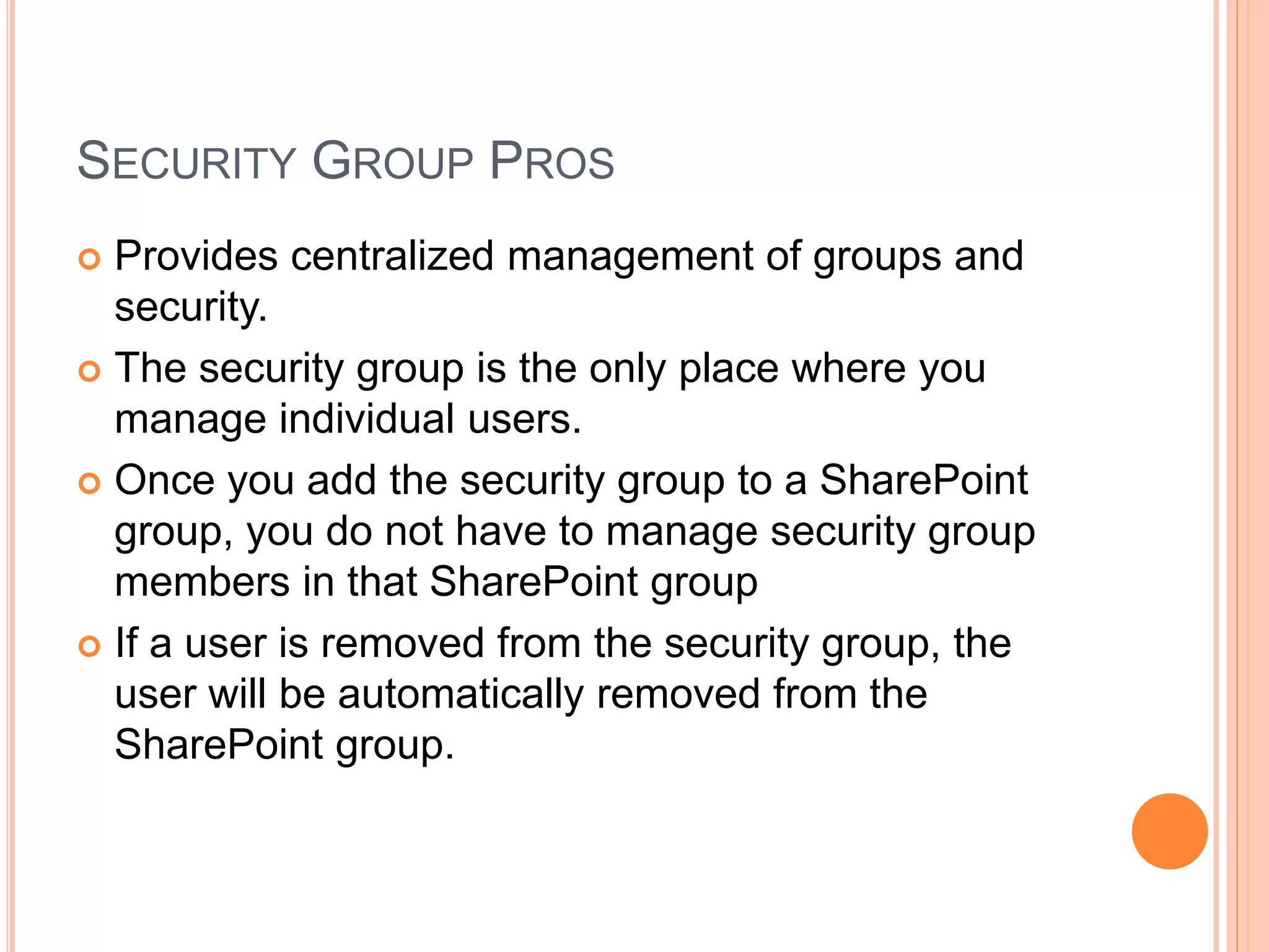 SECURITY GROUP PROS
 Provides centralized management of groups and
security.
 The security group is the only place where you
manage individual users.
 Once you add the security group to a SharePoint
group, you do not have to manage security group
members in that SharePoint group
 If a user is removed from the security group, the
user will be automatically removed from the
SharePoint group.
 