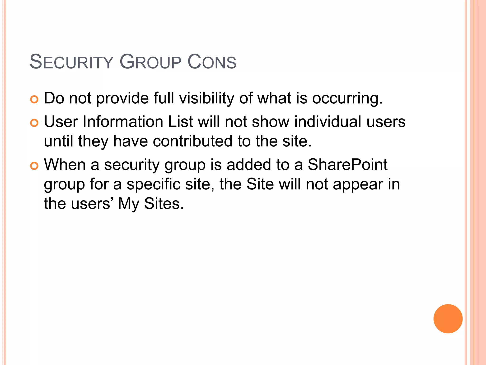 SECURITY GROUP CONS
 Do not provide full visibility of what is occurring.
 User Information List will not show individual users
until they have contributed to the site.
 When a security group is added to a SharePoint
group for a specific site, the Site will not appear in
the users’ My Sites.
 