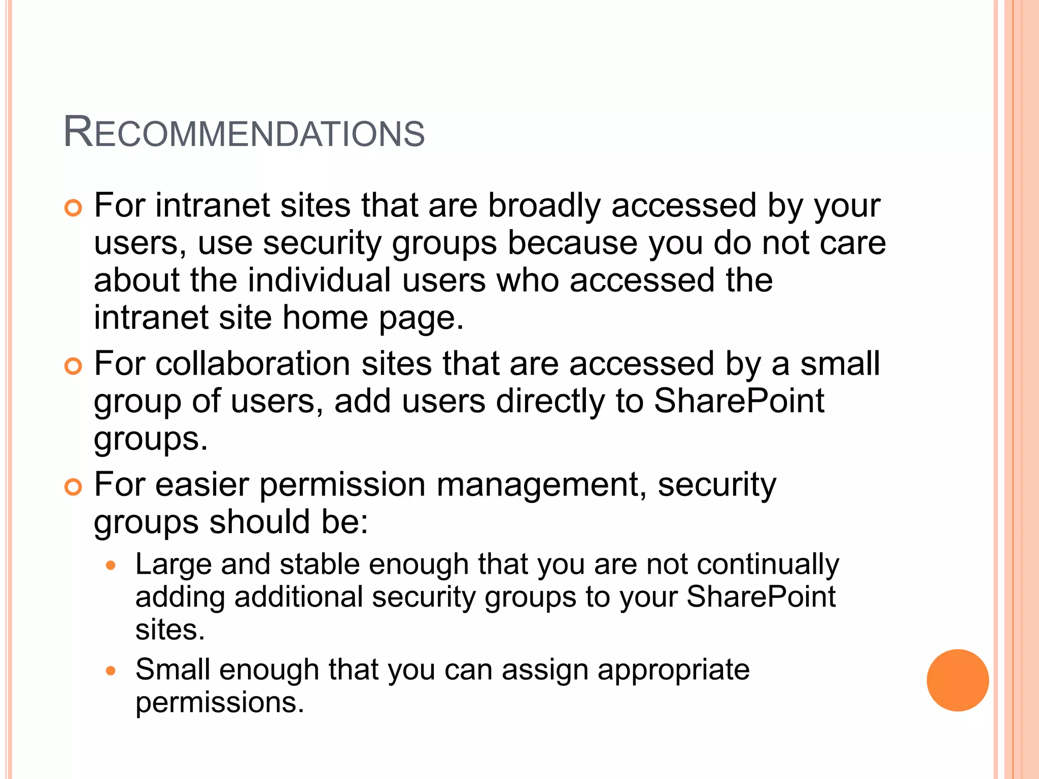 RECOMMENDATIONS
 For intranet sites that are broadly accessed by your
users, use security groups because you do not care
about the individual users who accessed the
intranet site home page.
 For collaboration sites that are accessed by a small
group of users, add users directly to SharePoint
groups.
 For easier permission management, security
groups should be:
 Large and stable enough that you are not continually
adding additional security groups to your SharePoint
sites.
 Small enough that you can assign appropriate
permissions.
 