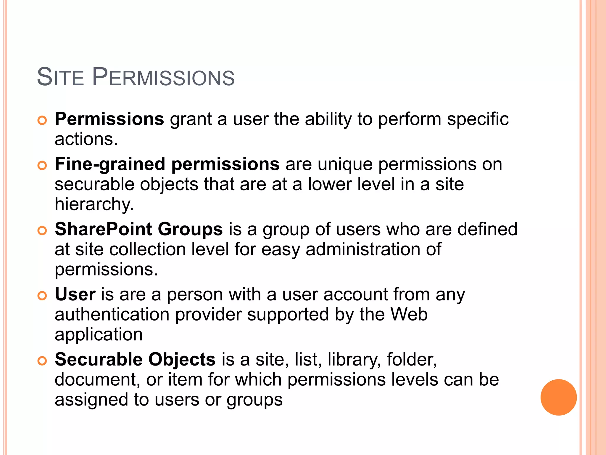SITE PERMISSIONS
 Permissions grant a user the ability to perform specific
actions.
 Fine-grained permissions are unique permissions on
securable objects that are at a lower level in a site
hierarchy.
 SharePoint Groups is a group of users who are defined
at site collection level for easy administration of
permissions.
 User is are a person with a user account from any
authentication provider supported by the Web
application
 Securable Objects is a site, list, library, folder,
document, or item for which permissions levels can be
assigned to users or groups
 