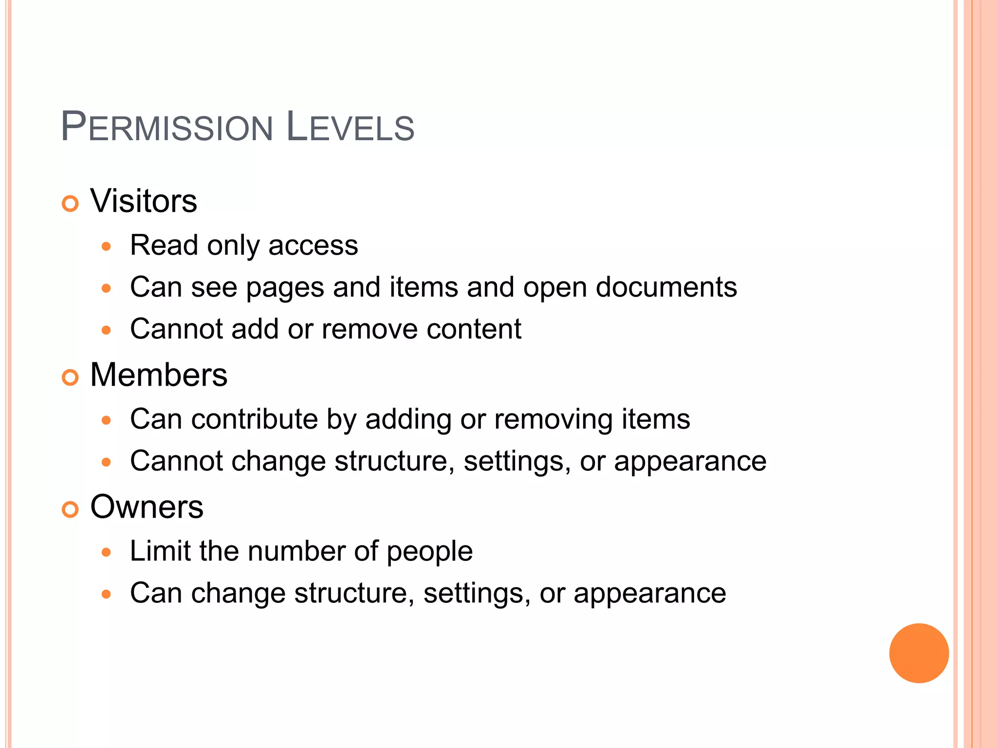PERMISSION LEVELS
 Visitors
 Read only access
 Can see pages and items and open documents
 Cannot add or remove content
 Members
 Can contribute by adding or removing items
 Cannot change structure, settings, or appearance
 Owners
 Limit the number of people
 Can change structure, settings, or appearance
 