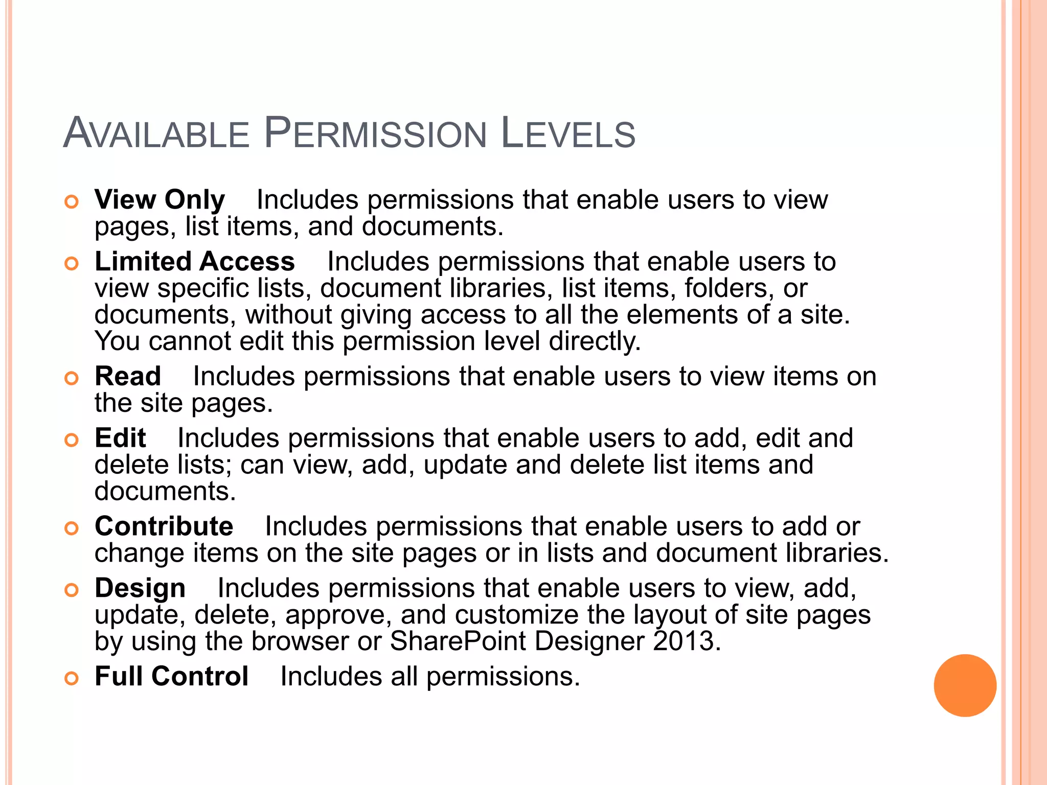 AVAILABLE PERMISSION LEVELS
 View Only Includes permissions that enable users to view
pages, list items, and documents.
 Limited Access Includes permissions that enable users to
view specific lists, document libraries, list items, folders, or
documents, without giving access to all the elements of a site.
You cannot edit this permission level directly.
 Read Includes permissions that enable users to view items on
the site pages.
 Edit Includes permissions that enable users to add, edit and
delete lists; can view, add, update and delete list items and
documents.
 Contribute Includes permissions that enable users to add or
change items on the site pages or in lists and document libraries.
 Design Includes permissions that enable users to view, add,
update, delete, approve, and customize the layout of site pages
by using the browser or SharePoint Designer 2013.
 Full Control Includes all permissions.
 