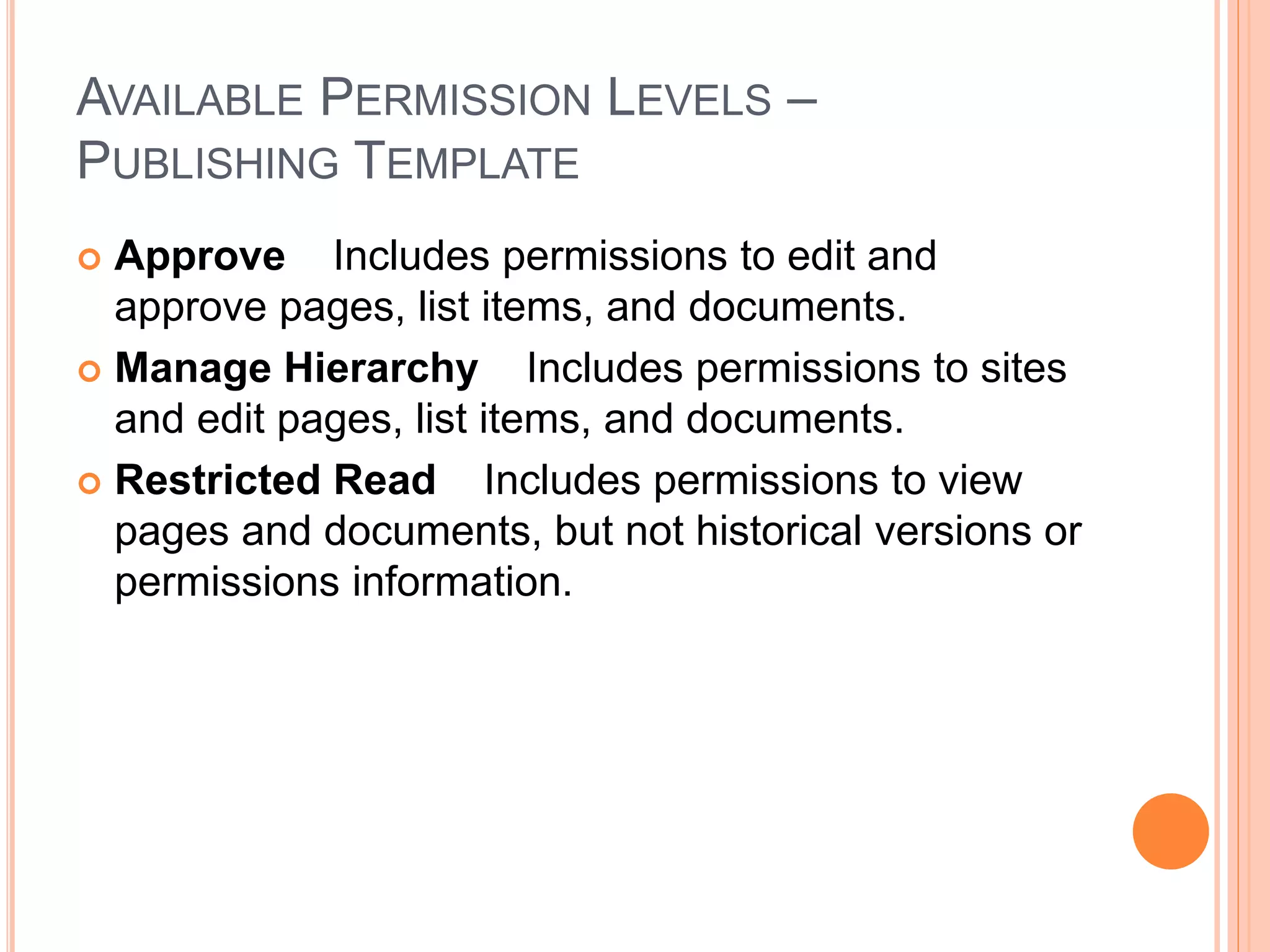 AVAILABLE PERMISSION LEVELS –
PUBLISHING TEMPLATE
 Approve Includes permissions to edit and
approve pages, list items, and documents.
 Manage Hierarchy Includes permissions to sites
and edit pages, list items, and documents.
 Restricted Read Includes permissions to view
pages and documents, but not historical versions or
permissions information.
 