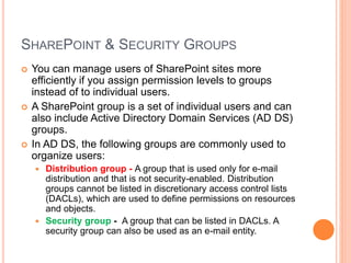 SHAREPOINT & SECURITY GROUPS
 You can manage users of SharePoint sites more
efficiently if you assign permission levels to groups
instead of to individual users.
 A SharePoint group is a set of individual users and can
also include Active Directory Domain Services (AD DS)
groups.
 In AD DS, the following groups are commonly used to
organize users:
 Distribution group - A group that is used only for e-mail
distribution and that is not security-enabled. Distribution
groups cannot be listed in discretionary access control lists
(DACLs), which are used to define permissions on resources
and objects.
 Security group - A group that can be listed in DACLs. A
security group can also be used as an e-mail entity.
 